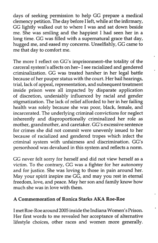 days of seeking permission to help GG prepare a medical clemency petition. The day before Ileft, while at the infirmary, GG lightly walked out to where I was and sat down beside me. She was smiling and the happiest I had seen her in a long time. GG was filled with a supernatural grace that day, hugged me, and eased my concerns. Unselfishly, GG came to me that day to comfort me.  The more I reflect on GG’s imprisonment-the totality of the carceral system’’s affects on her- I see racialized and gendered criminalization. GG was treated harsher in her legal battle because of her pauper status with the court. Her bail hearings, trial, lack of appeal, representation, and subsequent treatment inside prison were all impacted by disparate application of discretion, undeniably influenced by racial and gender stigmatization. The lack of relief afforded to her in her failing health was solely because she was poor, black, female, and incarcerated. The underlying criminal convictions for neglect inherently and disproportionally criminalized her role as mother, grandmother, and caretaker. GG’s excessive sentence for crimes she did not commit were unevenly issued to her because of racialized and gendered tropes which infect the criminal system with unfairness and discrimination. GG’s personhood was devalued in this system and reflects a norm.  GG never felt sorry for herself and did not view herself as a victim. To the contrary, GG was a fighter for her autonomy and for justice. She was loving to those in pain around her. May your spirit inspire me GG, and may you rest in eternal freedom, love, and peace. May her son and family know how much she was in love with them.  A Commemoration of Ronica Starks AKA Roe-Roe Imet Roe-Roearound 2005 inside the Indiana Women’s Prison.  Her first words to me revealed her acceptance of alternative lifestyle choices, other races and women more generally. 